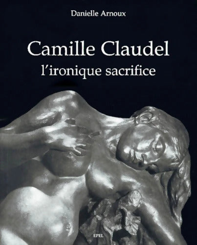 Camille CLAUDEL L' IRONIQUE SACRIFICE - Danielle Arnoux - Livre
